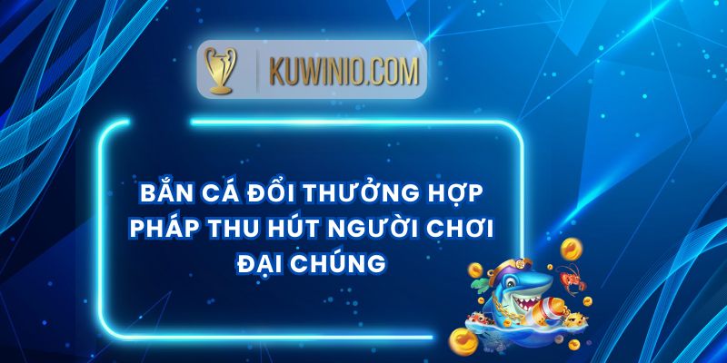 Bắn Cá Đổi Thưởng Hợp Pháp Thu Hút Người Chơi Đại Chúng